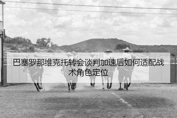 巴塞罗那维克托转会谈判加速后如何适配战术角色定位