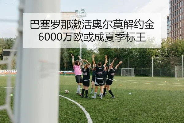 巴塞罗那激活奥尔莫解约金 6000万欧或成夏季标王