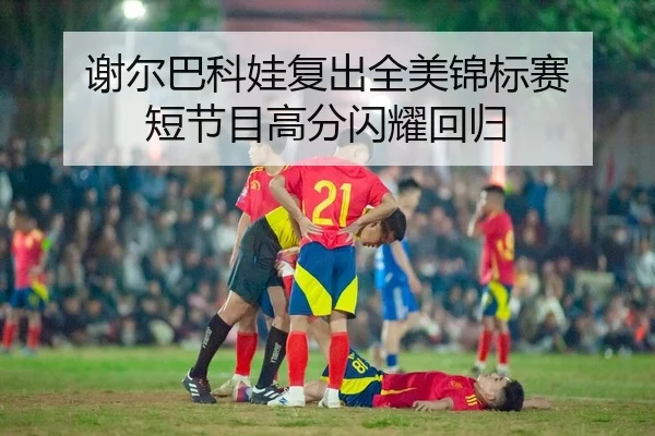 谢尔巴科娃复出全美锦标赛 短节目高分闪耀回归
