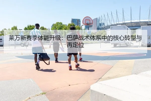 莱万新赛季体能升级：巴萨战术体系中的核心转型与再定位